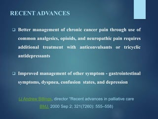 RECENT ADVANCES
 Better management of chronic cancer pain through use of
common analgesics, opioids, and neuropathic pain requires
additional treatment with anticonvulsants or tricyclic
antidepressants
 Improved management of other symptom - gastrointestinal
symptoms, dyspnea, confusion states, and depression
(J Andrew Billings, director “Recent advances in palliative care
BMJ. 2000 Sep 2; 321(7260): 555–558)
 