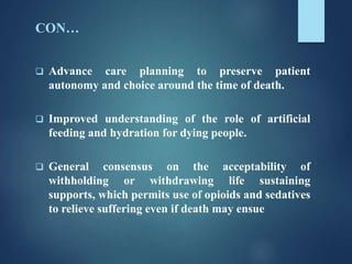 CON…
 Advance care planning to preserve patient
autonomy and choice around the time of death.
 Improved understanding of the role of artificial
feeding and hydration for dying people.
 General consensus on the acceptability of
withholding or withdrawing life sustaining
supports, which permits use of opioids and sedatives
to relieve suffering even if death may ensue
 