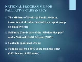 NATIONAL PROGRAMME FOR
PALLIATIVE CARE (NPPC)
 The Ministry of Health & Family Welfare,
Government of India constituted an expert group
on Palliative care
 Palliative Care is part of the ‘Mission Flexipool’
under National Health Mission (NHM).
 Centrally sponsored scheme
 Funding pattern : 40% share from the states
(10% in case of Hill states)
 