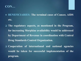 CON…
 BENEFICIARIES: The terminal cases of Cancer, AIDS
etc.
 The regulatory aspects, as mentioned in the Program,
for increasing Morphine availability would be addressed
by Department of Revenue in coordination with Central
Drug Standards Control Organization.
 Cooperation of international and national agencies
would be taken for successful implementation of the
program.
 