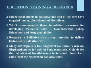 EDUCATION, TRAINING & RESEARCH
 Educational efforts in palliative and end-of-life care have
targeted nurses, physicians and disciplines.
 WHO recommended three foundation measures for
developing Palliative care - Governmental policy,
Education, and Drug availability.
 Research in Palliative care is very essential to deliver
high-quality palliative care.
 Many developments like Megestrol for cancer cachexia,
Bisphosphonates for pain in bone metastasis, Opioids for
the palliation of breathlessness in terminal illness have
come from the research in palliative care.
 