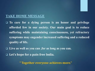 TAKE HOME MESSAGE
 To care for a dying person is an honor and privilege
afforded few in our society. Our main goal is to reduce
suffering while maintaining consciousness, yet refractory
symptoms may engender increased suffering and a reduced
quality of life.
 Live as well as you can ,for as long as you can.
 Let's hope for a pain free India.
“ Together everyone achieves more.”
 