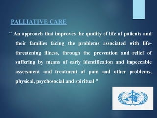 PALLIATIVE CARE
“ An approach that improves the quality of life of patients and
their families facing the problems associated with life-
threatening illness, through the prevention and relief of
suffering by means of early identification and impeccable
assessment and treatment of pain and other problems,
physical, psychosocial and spiritual "
 