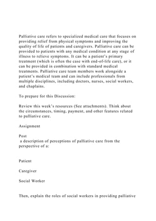 Palliative care refers to specialized medical care that focuses on
providing relief from physical symptoms and improving the
quality of life of patients and caregivers. Palliative care can be
provided to patients with any medical condition at any stage of
illness to relieve symptoms. It can be a patient’s primary
treatment (which is often the case with end-of-life care), or it
can be provided in combination with standard medical
treatments. Palliative care team members work alongside a
patient’s medical team and can include professionals from
multiple disciplines, including doctors, nurses, social workers,
and chaplains.
To prepare for this Discussion:
Review this week’s resources (See attachments). Think about
the circumstances, timing, payment, and other features related
to palliative care.
Assignment
Post
a description of perceptions of palliative care from the
perspective of a:
Patient
Caregiver
Social Worker
Then, explain the roles of social workers in providing palliative
 