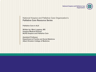 National Hospice and Palliative Care Organization’s
Palliative Care Resource Series
Palliative Care in ALS
Written by: Mara Lugassy, MD
Hospice Medical Director
MJHS Hospice and Palliative Care
Assistant Professor
Department of Family and Social Medicine
Albert Einstein College of Medicine
 
