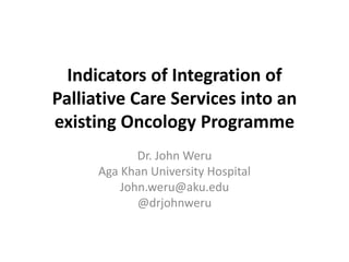Indicators of Integration of 
Palliative Care Services into an 
existing Oncology Programme 
Dr. John Weru 
Aga Khan University Hospital 
John.weru@aku.edu 
@drjohnweru 
 