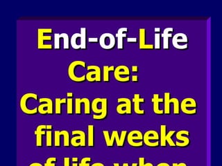 E nd-of- L ife  Care:  Caring at the  final weeks of life when  death is imminent.   