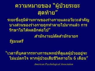 ความหมายของ  “ ผู้ป่วยระยะสุดท้าย ” “ ระยะซึ่งภูมิต้านทานของร่างกายและอวัยวะสำคัญบางส่วนของร่างกายถูกทำลายไปมากแล้ว การรักษาไม่ได้ผลอีกต่อไป ”   สำนักงานปลัดสำนักนายกรัฐมนตรี “ เวลาที่บุคลากรทางการแพทย์ที่ดูแลผู้ป่วยอยู่จะไม่แปลกใจ หากผู้ป่วยเสียชีวิตภายใน  6   เดือน ” American Psychological Association 