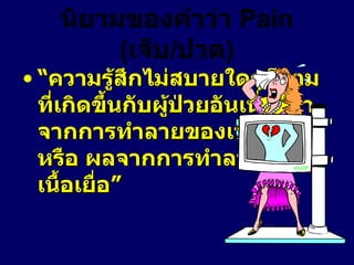 นิยามของคำว่า  Pain  ( เจ็บ / ปวด ) “ ความรู้สึกไม่สบายใดๆก็ตามที่เกิดขึ้นกับผู้ป่วยอันเนื่องมาจากการทำลายของเนื้อเยื่อ หรือ ผลจากการทำลายของเนื้อเยื่อ”  
