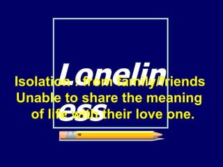 Loneliness Isolation : from family/friends Unable to share the meaning  of life with their love one.  