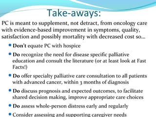 Take-aways:
PC is meant to supplement, not detract, from oncology care
with evidence-based improvement in symptoms, qualit...
