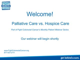 Welcome!
         Palliative Care vs. Hospice Care
        Part of Fight Colorectal Cancer’s Monthly Patient Webinar Series



                   Our webinar will begin shortly


www.FightColorectalCancer.org
877-427-2111
 