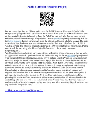 Pallid Sturgeon Research Project
For our research project, we did our project over the Pallid Sturgeon. We researched why Pallid
Sturgeons are going extinct and what we can do to restore them. What we had finalized as our final
project was to look up the information about the Pallid Sturgeon and why they are going extinct.
Our parts were distributed amongst everyone and I did the research regarding the recovery plan for
the Pallid Sturgeon. I did all my research using the internet and finding scholarly sources. The main
source for a plan that I used was from the fws.gov website. This was a plan from the U.S. Fish &
Wildlife Service. This plan was originally approved in 1993 but since then has been revised. During
my research for a recovery plan I found lots of information ... Show more content on
Helpwriting.net ...
We all took the time and split up our research topics and made a google document so that we could
all organize our research. Dylan Stamm did his research on why the Pallid Sturgeon is going extinct,
what it means to the rest of the ecosystem and why it matters. Sean McVeigh did his research over
the Pallid Sturgeon's habitat, loss, and their diet. Ryley did a mixture of research over some of the
effects of dams, what to know and any additional topics. What Hunter Dowse and I researched was
over the same topic except in different sources. I researched the recovery plan and process using
some other sources but mainly the recovery plan online by the U.S. Fish and Wildlife Service.
Hunter looked at other plans and any additional information for our part. We all worked well
together and planned a time at the Adele Learning Commons to meet up and work on the poster. I
put the poster together online through the UNL pixel lab website and printed the poster. Ryley
picked up the poster and fixed any mistakes before prior to presentation. We all contributed to the
cost of the poster so it was very inexpensive for all of us. No one was delayed in their work and
made sure to have it ready by to put together onto the poster when we met up. Overall we never had
any issues and things went very
... Get more on HelpWriting.net ...
 