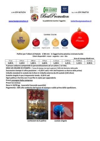 (+39) 059 8676254 fax (+39) 059 5960710 
www.bestpromotion.it info@bestpromotion.it 
Palline per l’albero di Natale O 80 mm in leggerissima plastica cromata lucida 
Colori disponibili : rosso – argento – oro – blu 
Area di stampa 40x40 mm 
72 pz. 144 pz. 288 pz. 576 pz. 1.152 pz. 2.304 pz. 4.608 pz. 9.216 pz. 
3,00 €. 2,20 € 1,80 €. 1,60 €. 1,40 €. 1,25 €. 1,10 €. 0,90 €. 
Il prezzo cadauna comprende la personalizzazione ad un colore / un lato. 
MAX UN COLORE DI STAMPA – l’area di stampa non può superare il 50% del diametro della palla 
Successive stampe in altra posizione : + 0,30 € cad (+ 40 € dell’impianto se diversa dalla prima) 
Imballo standard in scatole da 6 sfere in imballo esterno da 24 scatole (144 sfere) 
Scatola singola in pvc trasparente tonda : 0,50 € cad. 
Ogni pallina è fornita con il suo filo in nylon per appenderla 
Prezzi consegna Italia compresa 
Prezzi iva esclusa 
Resa in 10/20 gg. Lavorativi (secondo quantità) 
Pagamento : 50% alla conferma del layout di stampa e saldo prima della spedizione. 
confezioni da 6 palline scatola singola 
