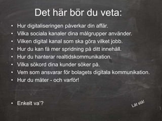 Det här bör du veta:
• Hur digitaliseringen påverkar din affär.
• Vilka sociala kanaler dina målgrupper använder.
• Vilken digital kanal som ska göra vilket jobb.
• Hur du kan få mer spridning på ditt innehåll.
• Hur du hanterar realtidskommunikation.
• Vilka sökord dina kunder söker på.
• Vem som ansvarar för bolagets digitala kommunikation.
• Hur du mäter - och varför!
• Enkelt va’?
 