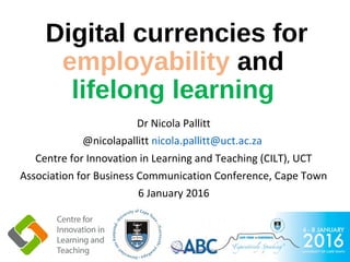 Digital currencies for
employability and
lifelong learning
Dr Nicola Pallitt
@nicolapallitt nicola.pallitt@uct.ac.za
Centre for Innovation in Learning and Teaching (CILT), UCT
Association for Business Communication Conference, Cape Town
6 January 2016
 