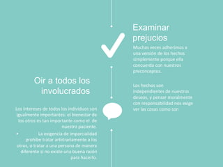 Muchas veces adherimos a
una versión de los hechos
simplemente porque ella
concuerda con nuestros
preconceptos.
Los hechos son
independientes de nuestros
deseos, y pensar moralmente
con responsabilidad nos exige
ver las cosas como son
Examinar
prejucios
Los intereses de todos los individuos son
igualmente importantes: el bienestar de
los otros es tan importante como el de
nuestro paciente.
• La exigencia de imparcialidad
prohíbe tratar arbitrariamente a los
otros, o tratar a una persona de manera
diferente si no existe una buena razón
para hacerlo.
Oir a todos los
involucrados
 