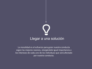 La moralidad es el esfuerzo para guiar nuestra conducta
según las mejores razones, otorgándole igual importancia a
los intereses de cada uno de los individuos que será afectado
por nuestra conducta.
Llegar a una solución
 
