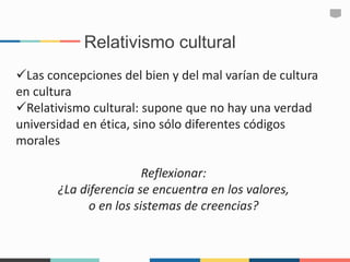 Relativismo cultural
Las concepciones del bien y del mal varían de cultura
en cultura
Relativismo cultural: supone que no hay una verdad
universidad en ética, sino sólo diferentes códigos
morales
Reflexionar:
¿La diferencia se encuentra en los valores,
o en los sistemas de creencias?
 