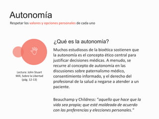 Autonomía
Respetar los valores y opciones personales de cada uno
Muchos estudiosos de la bioética sostienen que
la autonomía es el concepto ético central para
justificar decisiones médicas. A menudo, se
recurre al concepto de autonomía en las
discusiones sobre paternalismo médico,
consentimiento informado, y el derecho del
profesional de la salud a negarse a atender a un
paciente.
Beauchamp y Childress: “aquello que hace que la
vida sea propia; que esté moldeada de acuerdo
con las preferencias y elecciones personales."
¿Qué es la autonomía?
N
Lectura: John Stuart
Mill, Sobre la Libertad
(pág. 12-13)
 