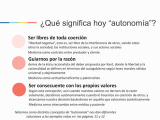 Ser libres de toda coerción
“libertad negativa”, esto es, ser libre de la interferencia de otros, siendo estos
otros la sociedad, las instituciones sociales, y sus actores sociales
Medicina como contrato entre prestador y cliente
Guiarnos por la razón
deriva de la ética racionalista del deber propuesta por Kant, donde la libertad y la
racionalidad se definen en términos del autogobierno según leyes morales válidas
universal y objetivamente
Medicina como actitud beneficente y paternalista
Ser consecuente con los propios valores
Según esta concepción, aun cuando nuestros valores no deriven de la razón
solamente, decidimos autónomamente cuando lo hacemos sin coerción de otros, y
alcanzamos nuestra decisión basándonos en aquello que valoramos auténticamente
Medicina como intercambio entre médico y paciente
¿Qué significa hoy “autonomía”?
Notemos como distintos conceptos de “autonomía” nos dan diferentes
soluciones a los ejemplos vistos en las páginas 11 y 12
 