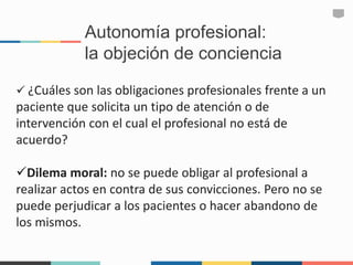 Autonomía profesional:
la objeción de conciencia
 ¿Cuáles son las obligaciones profesionales frente a un
paciente que solicita un tipo de atención o de
intervención con el cual el profesional no está de
acuerdo?
Dilema moral: no se puede obligar al profesional a
realizar actos en contra de sus convicciones. Pero no se
puede perjudicar a los pacientes o hacer abandono de
los mismos.
 