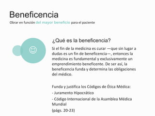 Beneficencia
Obrar en función del mayor beneficio para el paciente
Si el fin de la medicina es curar —que sin lugar a
dudas es un fin de beneficencia—, entonces la
medicina es fundamental y exclusivamente un
emprendimiento beneficente. De ser así, la
beneficencia funda y determina las obligaciones
del médico.
Funda y justifica los Códigos de Ética Médica:
- Juramento Hipocrático
- Código Internacional de la Asamblea Médica
Mundial
(págs. 20-23)
¿Qué es la beneficencia?
J
 