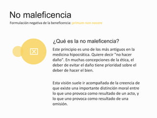 No maleficencia
Formulación negativa de la beneficencia: primum non nocere
Este principio es uno de los más antiguos en la
medicina hipocrática. Quiere decir "no hacer
daño". En muchas concepciones de la ética, el
deber de evitar el daño tiene prioridad sobre el
deber de hacer el bien.
Esta visión suele ir acompañada de la creencia de
que existe una importante distinción moral entre
lo que uno provoca como resultado de un acto, y
lo que uno provoca como resultado de una
omisión.
¿Qué es la no maleficencia?
x
 
