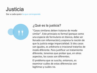 Justicia
Dar a cada quien lo que corresponde
"Casos similares deben tratarse de modo
similar". Este principio es formal (porque como
una especie de formulario en blanco, debe ser
llenado con información) y expresa la noción de
que la justicia exige imparcialidad. Si dos casos
son iguales, es arbitrario o irracional tratarlos de
modo diferente. Para justificar un tratamiento
diferente, tenemos que probar que, en otros
aspectos, los casos son diferentes.
El problema que se suscita, entonces, es
examinar cuáles de estas diferencias son
legítimas y cuáles no.
¿Qué es la justicia?
mm
 