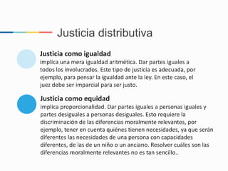 Justicia como igualdad
implica una mera igualdad aritmética. Dar partes iguales a
todos los involucrados. Este tipo de justicia es adecuada, por
ejemplo, para pensar la igualdad ante la ley. En este caso, el
juez debe ser imparcial para ser justo.
Justicia como equidad
implica proporcionalidad. Dar partes iguales a personas iguales y
partes desiguales a personas desiguales. Esto requiere la
discriminación de las diferencias moralmente relevantes, por
ejemplo, tener en cuenta quiénes tienen necesidades, ya que serán
diferentes las necesidades de una persona con capacidades
diferentes, de las de un niño o un anciano. Resolver cuáles son las
diferencias moralmente relevantes no es tan sencillo..
Justicia distributiva
 