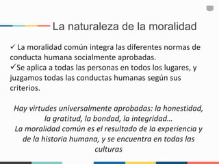 La naturaleza de la moralidad
 La moralidad común integra las diferentes normas de
conducta humana socialmente aprobadas.
Se aplica a todas las personas en todos los lugares, y
juzgamos todas las conductas humanas según sus
criterios.
Hay virtudes universalmente aprobadas: la honestidad,
la gratitud, la bondad, la integridad…
La moralidad común es el resultado de la experiencia y
de la historia humana, y se encuentra en todas las
culturas
 