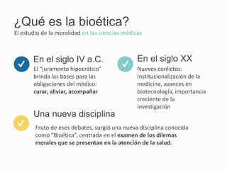 ¿Qué es la bioética?
El “juramento hipocrático”
brinda las bases para las
obligaciones del médico:
curar, aliviar, acompañar
El estudio de la moralidad en las ciencias médicas
En el siglo IV a.C.
Fruto de esos debates, surgió una nueva disciplina conocida
como “Bioética”, centrada en el examen de los dilemas
morales que se presentan en la atención de la salud.
Una nueva disciplina
Nuevos conlictos:
Institucionalización de la
medicina, avances en
biotecnología, importancia
creciente de la
investigación
En el siglo XX
 