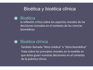 Bioética y bioética clínica
la reflexión crítica sobre los aspectos morales de las
decisiones tomadas en el contexto de las ciencias
biomédicas
Bioética
También llamada “ética médica” o “ética biomédica”
Trata sobre los principios morales en la medida en
que éstos guían nuestras decisiones en el contexto
de la práctica clínica.
Bioética clínica
 