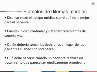 Ejemplos de dilemas morales
 Disenso entre el equipo médico sobre qué es lo mejor
para el paciente
 Cuándo iniciar, continuar y detener tratamientos de
soporte vital
 Quién debería tomar las decisiones en lugar de los
pacientes cuando son incapaces
 Qué debe hacerse cuando un paciente rechaza un
tratamiento que parece ser médicamente promisorio
 