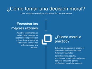 ¿Cómo tomar una decisión moral?
Una mirada a nuestros procesos de razonamiento
Debemos ser capaces de separar el
dilema moral de todos los otros
factores involucrados.
Consideraciones sociales,
económicas, emocionales, deben ser
tomadas en cuenta, pero no
confundidas con el dilema moral.
¿Dilema moral o
práctico?
Nuestros sentimientos se
deben dejar guiar por las
razones que se pueden dar
a favor de cada una de las
alternativas con que nos
enfrentamos en una
decisión.
Encontrar las
mejores razones
 