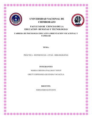 UNIVERSIDAD NACIONAL DE
CHIMBORAZO
FACULTAD DE CIENCIAS DE LA
EDUCACION HUMANAS Y TECNOLOGIAS
CARRERA DE PSICOLOGIA EDUCATIVA ORIENTACION VOCACIONAL Y
FAMILIAR

TEMA:

PRÁCTICA - REFERENCIAS - CITAS - BIBLIOGRAFÍAS

INTEGRANTES
MARIA CRISTINA PALLMAY TOTOY
GRETY ESPERANZA QUEZADA VACACELA

DOCENTE:
FERNANDO GUFFANTE

 