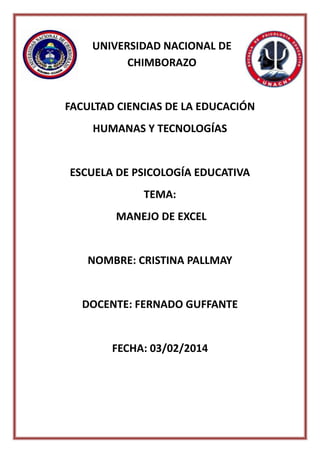 UNIVERSIDAD NACIONAL DE
CHIMBORAZO

FACULTAD CIENCIAS DE LA EDUCACIÓN
HUMANAS Y TECNOLOGÍAS

ESCUELA DE PSICOLOGÍA EDUCATIVA
TEMA:
MANEJO DE EXCEL

NOMBRE: CRISTINA PALLMAY

DOCENTE: FERNADO GUFFANTE

FECHA: 03/02/2014

 