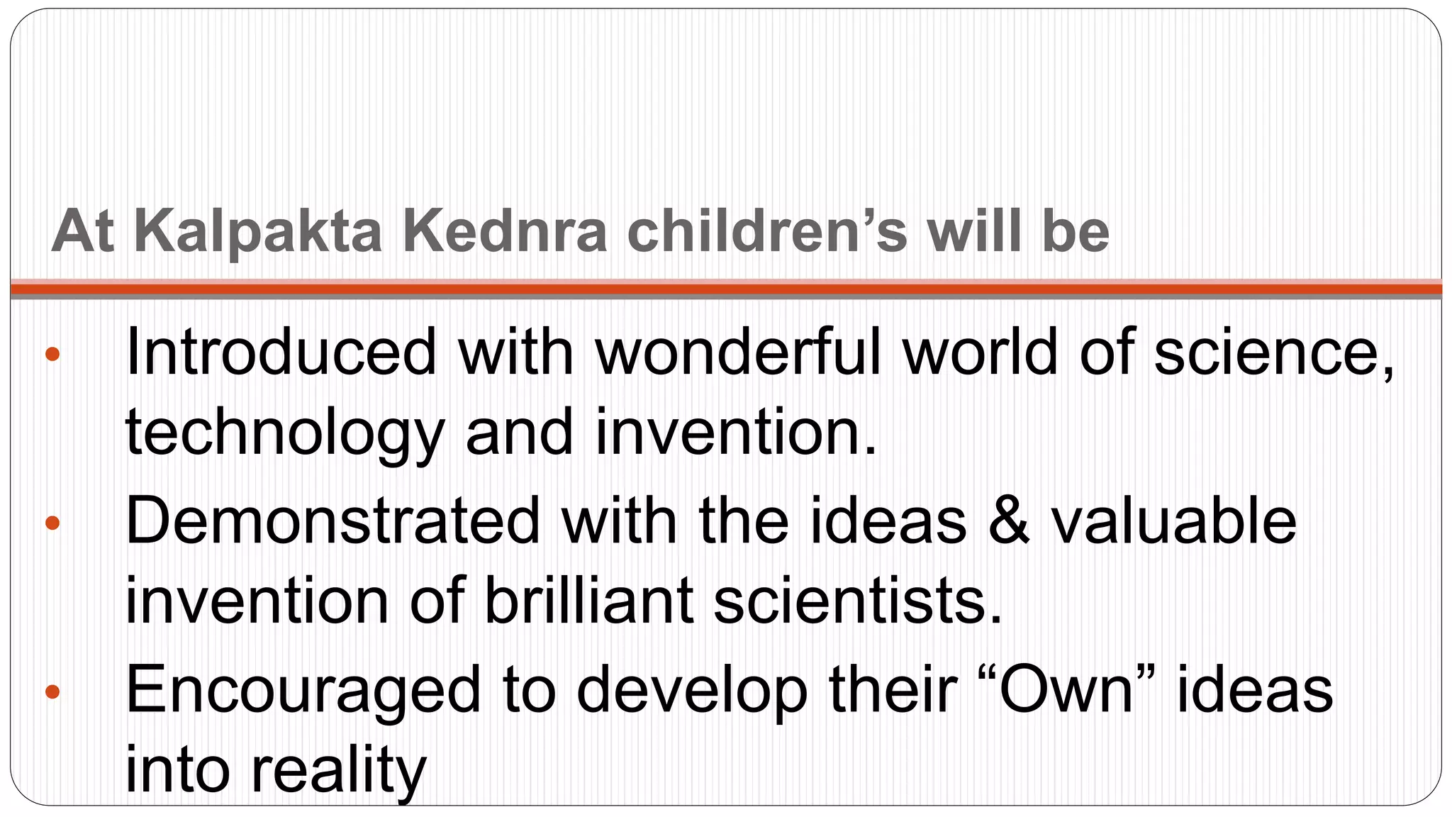 At Kalpakta Kednra children’s will be
• Introduced with wonderful world of science,
technology and invention.
• Demonstrated with the ideas & valuable
invention of brilliant scientists.
• Encouraged to develop their “Own” ideas
into reality
 