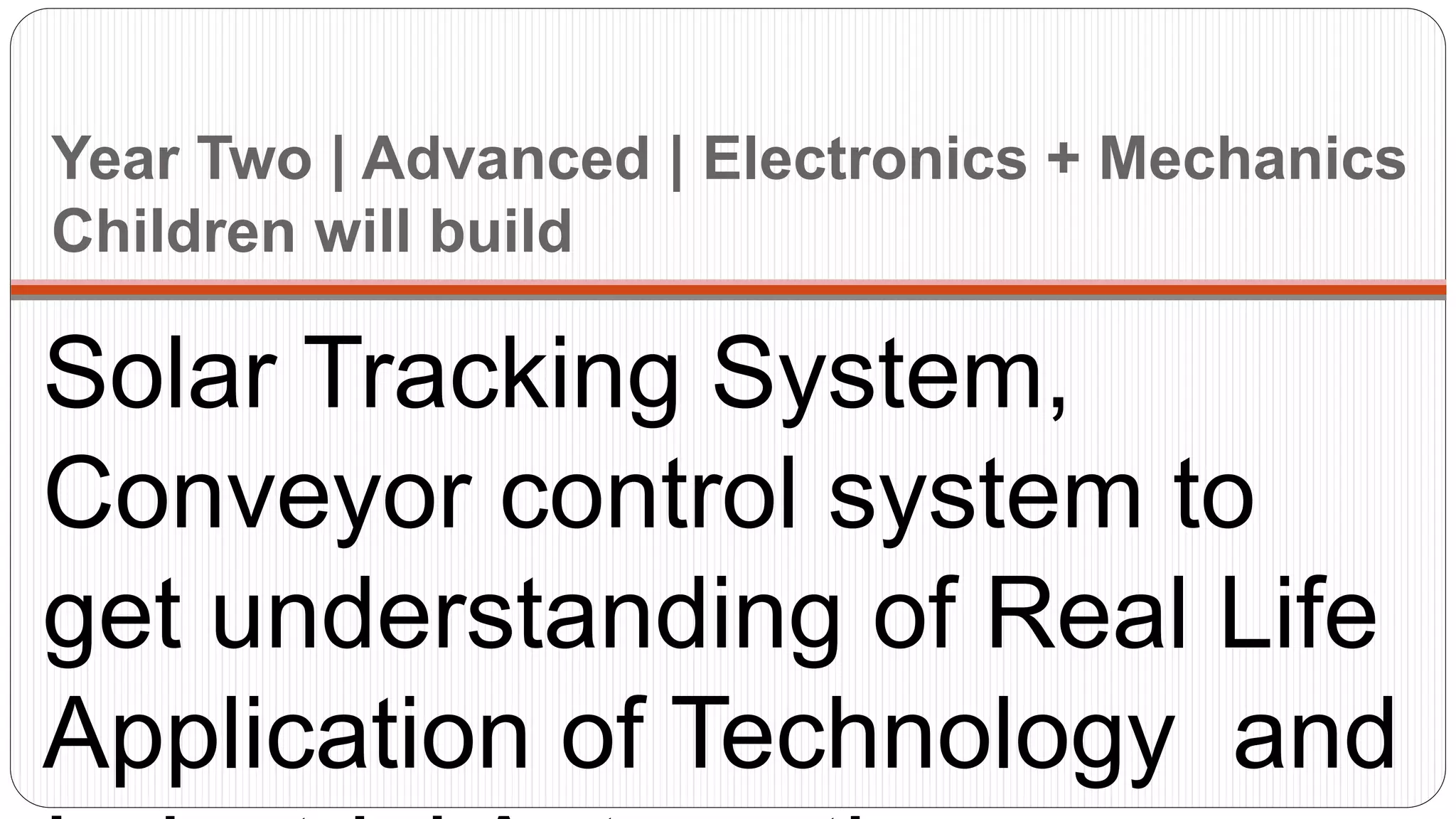 Year Two | Advanced | Electronics + Mechanics
Children will build
Solar Tracking System,
Conveyor control system to
get understanding of Real Life
Application of Technology and
 