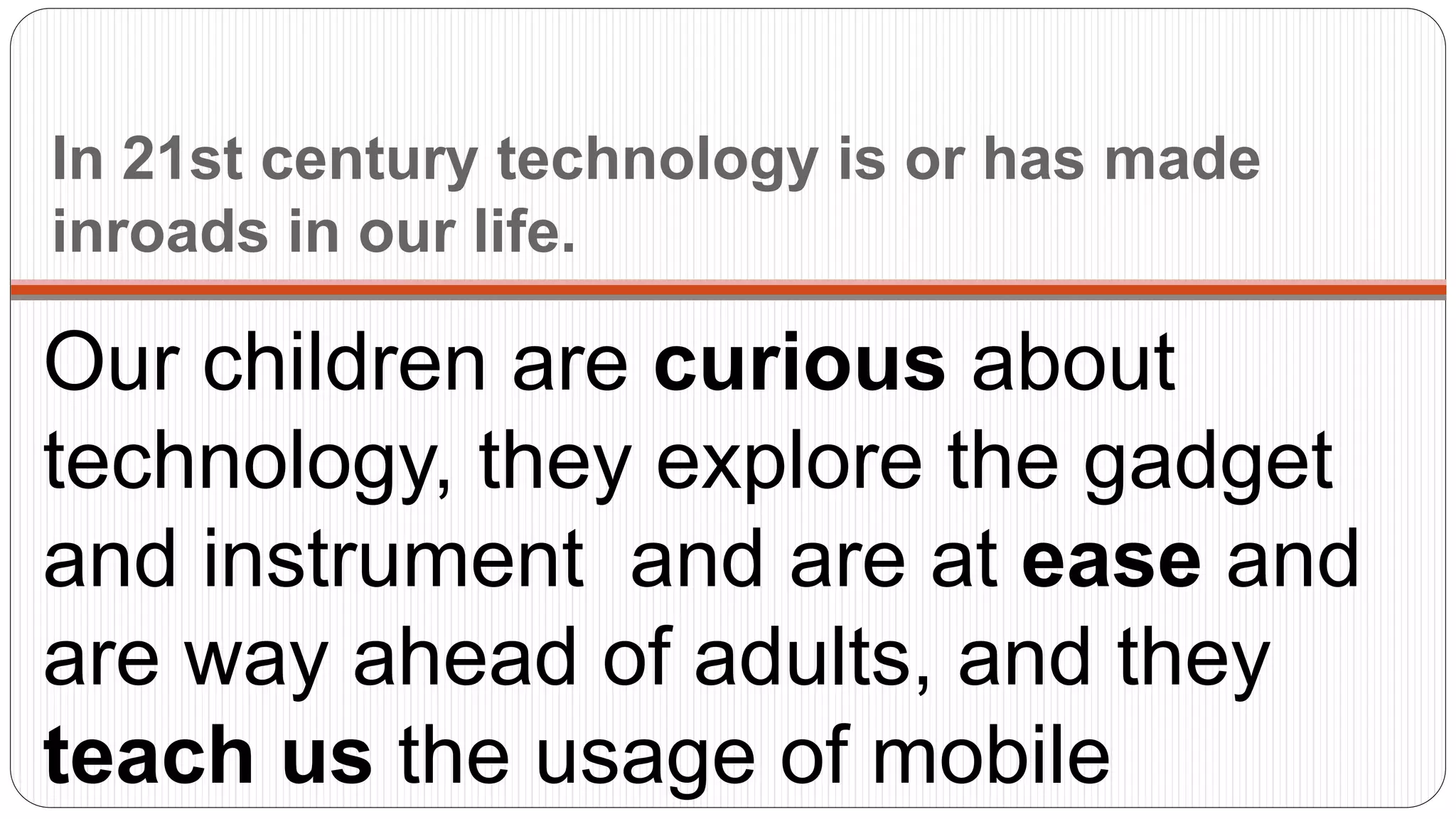In 21st century technology is or has made
inroads in our life.
Our children are curious about
technology, they explore the gadget
and instrument and are at ease and
are way ahead of adults, and they
teach us the usage of mobile
 