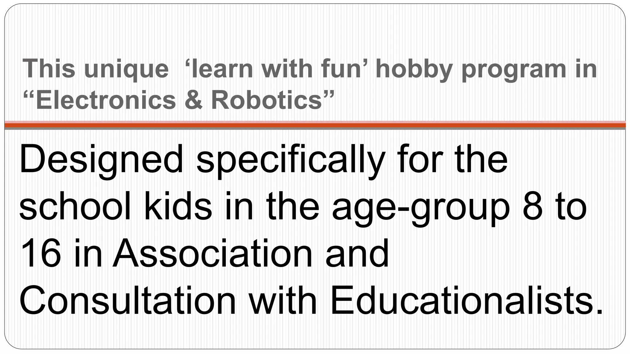 This unique ‘learn with fun’ hobby program in
“Electronics & Robotics”
Designed specifically for the
school kids in the age-group 8 to
16 in Association and
Consultation with Educationalists.
 