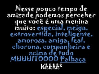 	Nesse pouco tempo de amizade podemos perceber que você é uma menina muito: especial, meiga, extrovertida, inteligente, amorosa, amiga, leal, chorona, companheira e acima de tudo MUUUITOOOO Palhaça...Kkkkk²