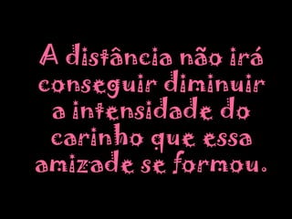	A distância não irá conseguir diminuir a intensidade do carinho que essa amizade se formou.