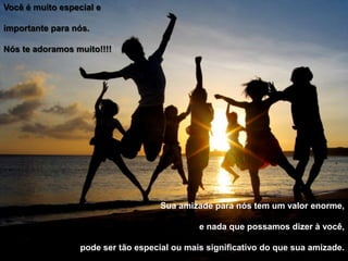 Você é muito especial eimportante para nós.Nós te adoramos muito!!!!Sua amizade para nós tem um valor enorme,e nada que possamos dizer à você,pode ser tão especial ou mais significativo do que sua amizade.