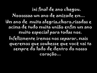                ixi final de ano chegou.Nooossaa um ano de amizade em...Um ano de  muita alegria,choro,risadas e acima de tudo muita união enfim um ano muito especial para todas nos.Infelizmente iremos nos separar, mais queremos que soubesse que você vai ta sempre do lado de dentro do nosso coração...