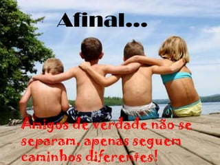 Afinal...Amigos de verdade não se separam, apenas seguem caminhos diferentes!