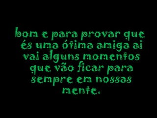 bom e para provar que és uma ótima amiga ai vai alguns momentos que vão ficar para sempre em nossas mente.