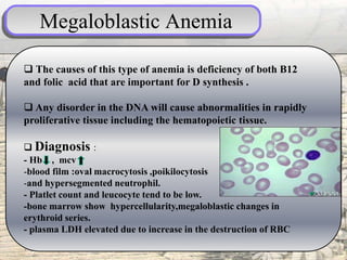 Megaloblastic Anemia
 The causes of this type of anemia is deficiency of both B12
and folic acid that are important for D synthesis .
 Any disorder in the DNA will cause abnormalities in rapidly
proliferative tissue including the hematopoietic tissue.
 Diagnosis :
- Hb , mcv
-blood film :oval macrocytosis ,poikilocytosis
-and hypersegmented neutrophil.
- Platlet count and leucocyte tend to be low.
-bone marrow show hypercellularity,megaloblastic changes in
erythroid series.
- plasma LDH elevated due to increase in the destruction of RBC
 