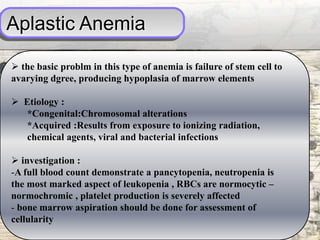 Aplastic Anemia
 the basic problm in this type of anemia is failure of stem cell to
avarying dgree, producing hypoplasia of marrow elements
 Etiology :
*Congenital:Chromosomal alterations
*Acquired :Results from exposure to ionizing radiation,
chemical agents, viral and bacterial infections
 investigation :
-A full blood count demonstrate a pancytopenia, neutropenia is
the most marked aspect of leukopenia , RBCs are normocytic –
normochromic , platelet production is severely affected
- bone marrow aspiration should be done for assessment of
cellularity
 