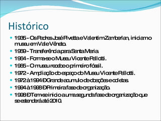 Histórico 1935 - Os Padres José Pivetta e Valentim Zamberlan, iniciam o museu em Vale Vêneto. 1959 - Transferência para Santa Maria. 1964 - Forma-se o Museu Vicente Pallotti.  1965 - O museu recebe o primeiro fóssil. 1972 - Ampliação do espaço do Museu Vicente Pallotti. 1972 à 1994 – Grande acumulo de doações e coletas. 1994 à 1998 – Primeira fase de organização. 1998 – Tem-se inicio a uma segunda fase de organização que se estenderá até 2010. 